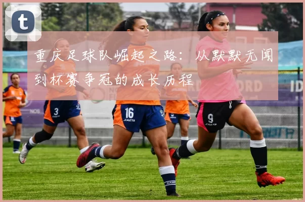 重庆足球队崛起之路：从默默无闻到杯赛争冠的成长历程