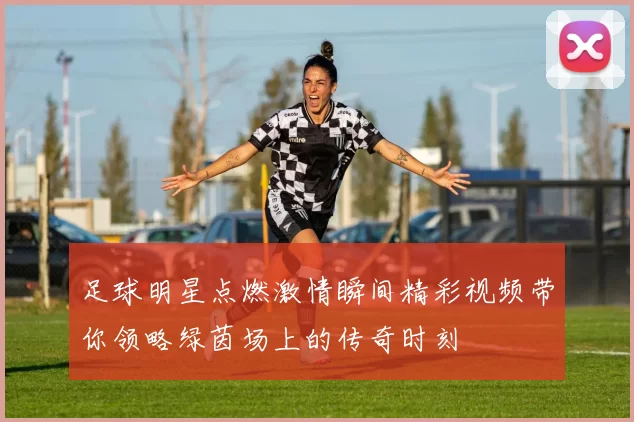 足球明星点燃激情瞬间精彩视频带你领略绿茵场上的传奇时刻