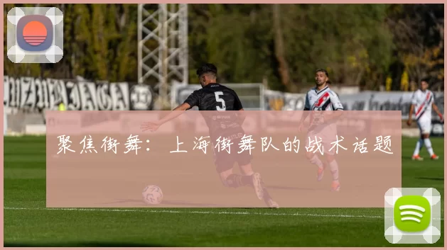 聚焦街舞：上海街舞队的战术话题