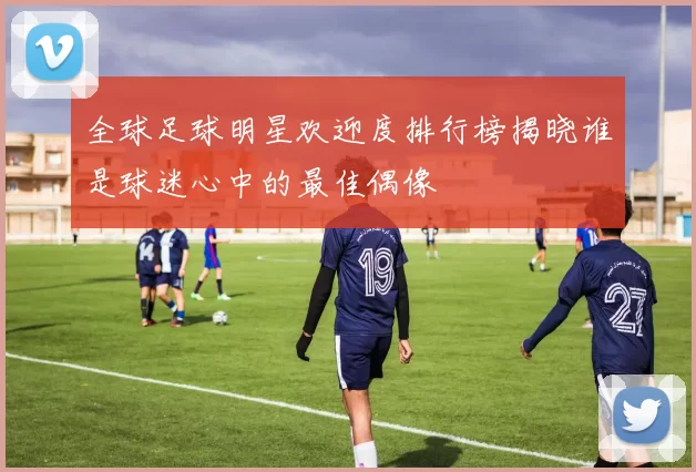 全球足球明星欢迎度排行榜揭晓谁是球迷心中的最佳偶像