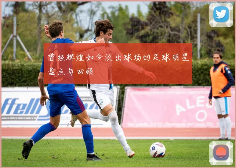 曾经辉煌如今淡出球场的足球明星盘点与回顾