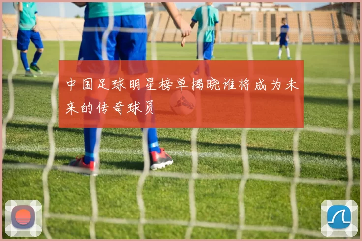 中国足球明星榜单揭晓谁将成为未来的传奇球员