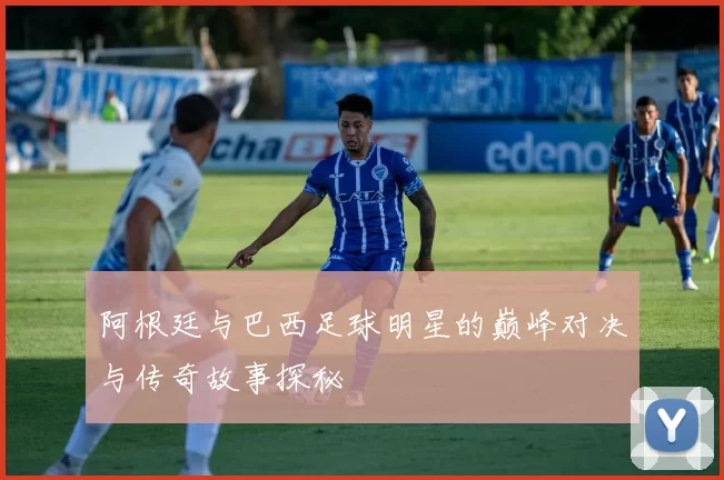 阿根廷与巴西足球明星的巅峰对决与传奇故事探秘